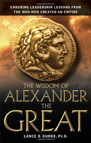 The Wisdom Of Alexander The Great Enduring Leadership Lessons From The Man Who Created An Empire 1st Lance B Kurke