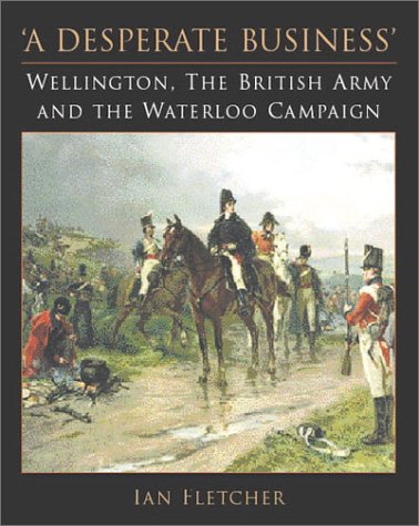 A Desperate Business Wellington The British Army And The Waterloo Campaign 1st Edition Ian Fletcher