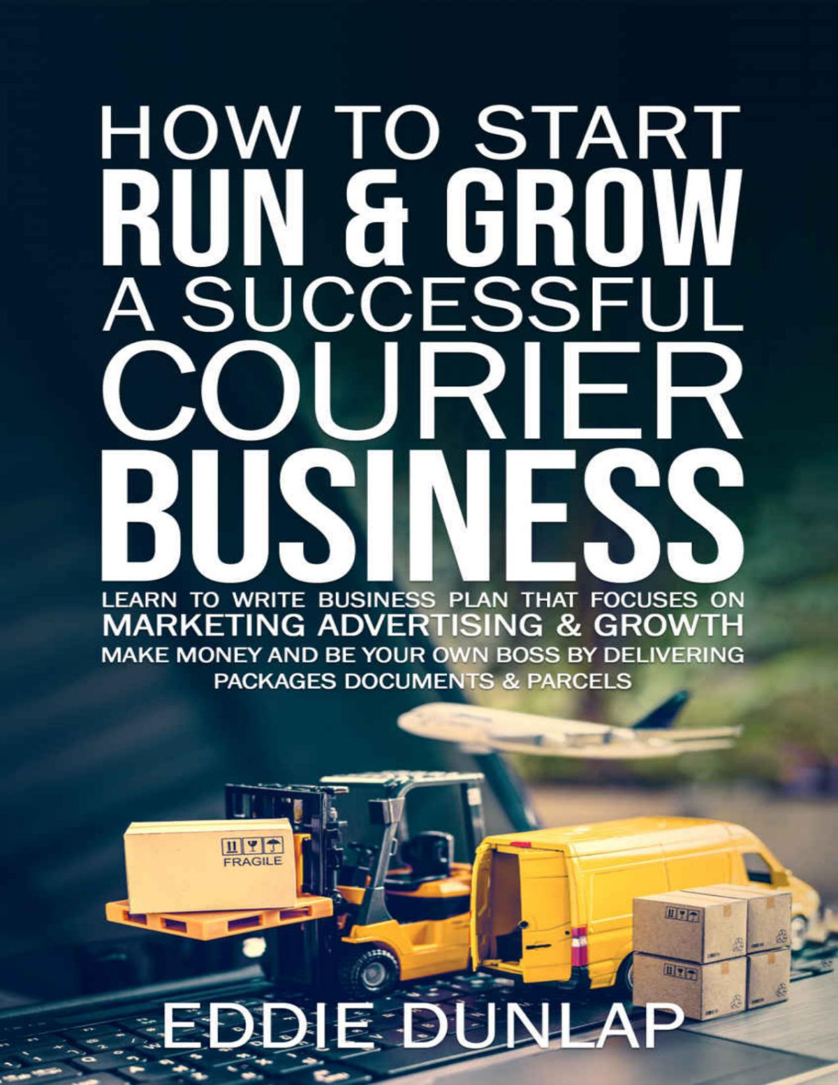 How To Start Run Grow A Successful Courier Business Make Money And Be Your Own Boss By Delivering Packages Documents Parcels Write Business Plan That Focuses On Marketing Advertising Growth Eddie Dunlap Dunlap