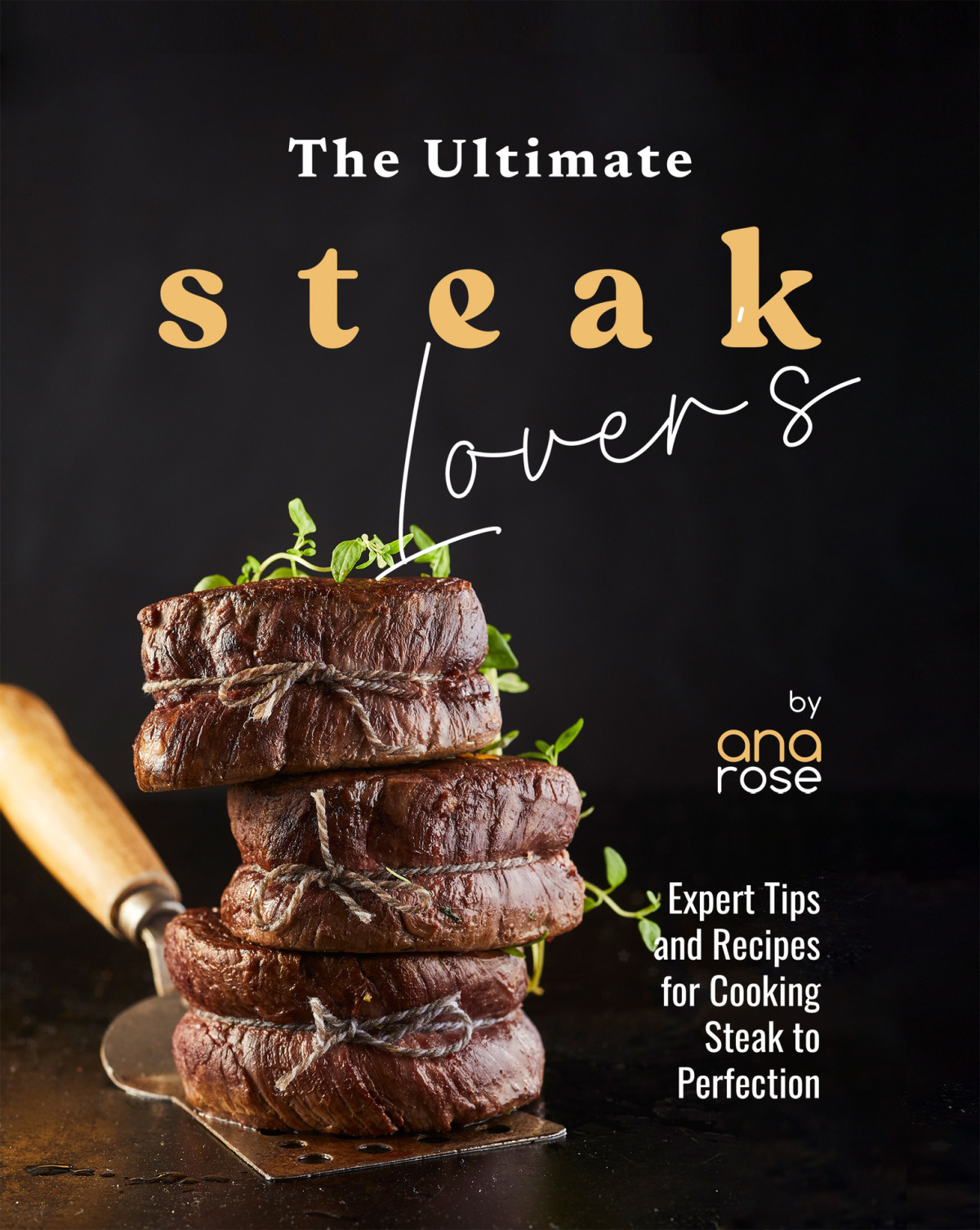 The Ultimate Steak Lovers Cookbook Expert Tips And Recipes For Cooking Steak To Perfection Rose