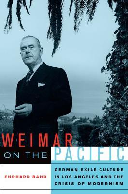 Weimar On The Pacific German Exile Culture In Los Angeles And The Crisis Of Modernism Bahr