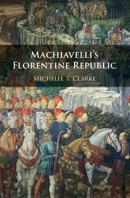Machiavellis Florentine Republic Clarke Michelle T