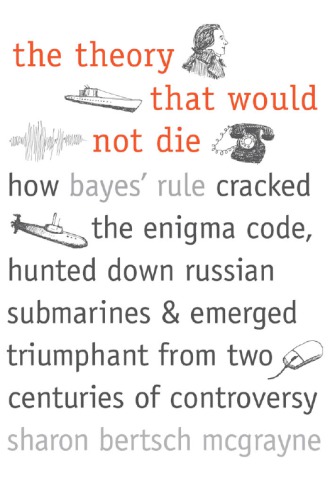 The Theory That Would Not Die How Bayes Rule Cracked The Enigma Code Hunted Down Russian Submarines And Emerged Triumphant From Two Centuries Of Controversy Sharon Bertsch Mcgrayne