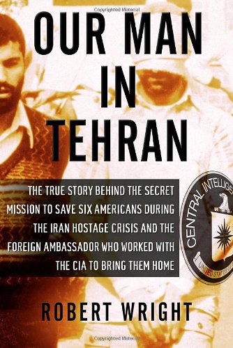 Our Man In Tehran The Truth Behind The Secret Mission To Save Six Americans During The Iran Hostage Crisis And The Ambassador Who Worked With The Cia To Bring Them Home Reprint Robert Wright