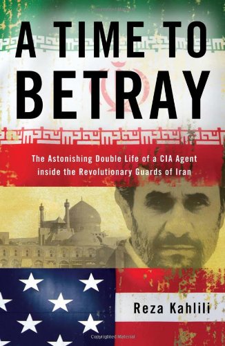 A Time To Betray The Astonishing Double Life Of A Cia Agent Inside The Revolutionary Guards Of Iran 1st Edition Reza Kahlili