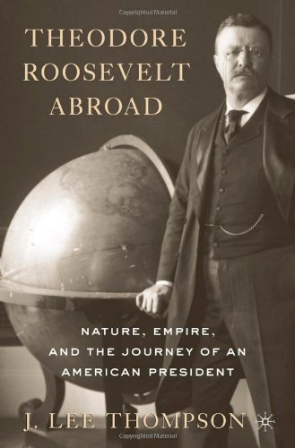Theodore Roosevelt Abroad Nature Empire And The Journey Of An American President J Lee Thompson