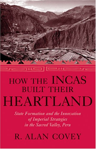 How The Incas Built Their Heartland State Formation And The Innovation Of Imperial Strategies In The Sacred Valley Peru History Languages And Cultures Of The Spanish And Portuguese Worlds R Alan Covey