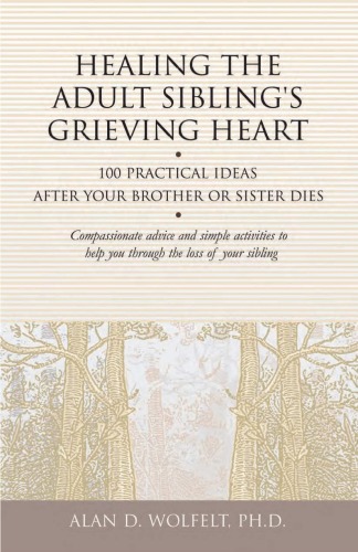 Healing The Adult Siblings Grieving Heart 100 Practical Ideas After Your Brother Or Sister Dies Alan D Wolfelt Phd