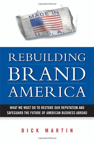 Rebuilding Brand America What We Must Do To Restore Our Reputation And Safeguard The Future Of American Business Abroad Dick Martin