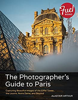 The Photographers Guide To Paris Capturing Beautiful Images Of The Eiffel Tower The Louvre Notre Dame And Beyond Alastair Arthur