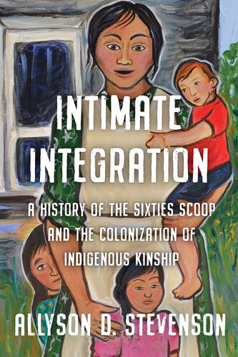 Intimate Integration A History Of The Sixties Scoop And The Colonization Of Indigenous Kinship Allyson Stevenson