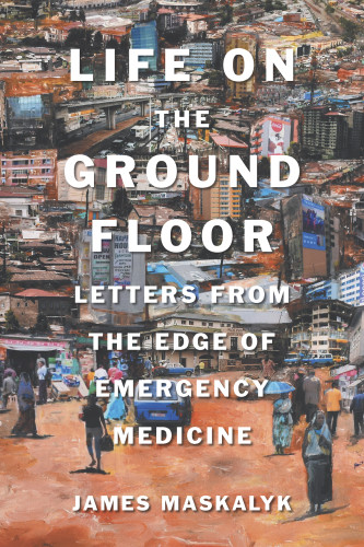 Life On The Ground Floor Letters From The Edge Of Emergency Medicine Maskalyk