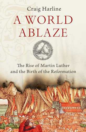 A World Ablaze The Rise Of Martin Luther And The Birth Of The Reformation Craig Harline