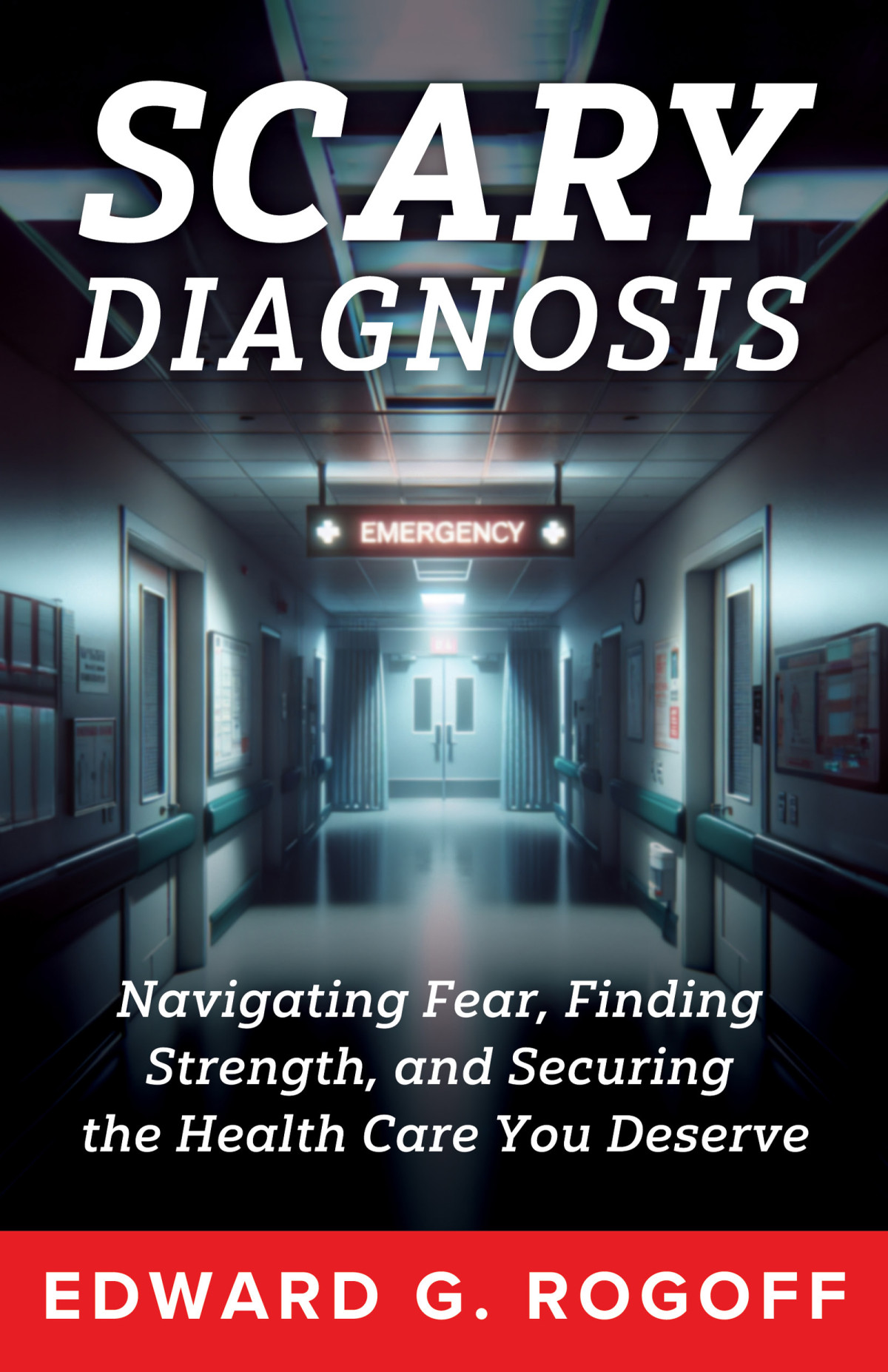 Scary Diagnosis Navigating Fear Finding Strength And Securing The Health Care You Deserve Edward G Rogoff