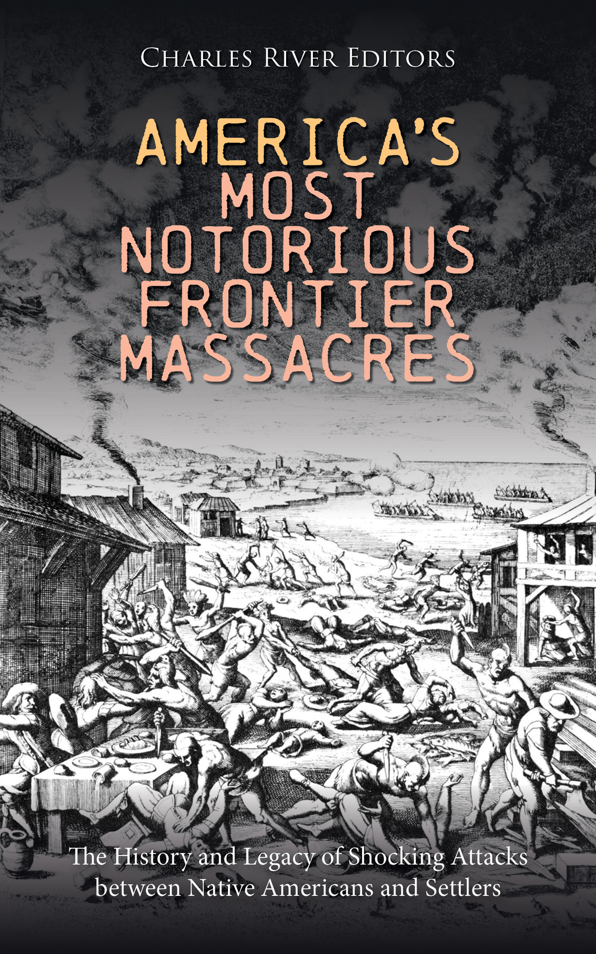 Americas Most Notorious Frontier Massacres The History And Legacy Of Shocking Attacks Between Native Americans And Settlers Charles River Editors