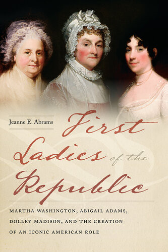 First Ladies Of The Republic Martha Washington Abigail Adams Dolley Madison And The Creation Of An Iconic American Role Jeanne E Abrams