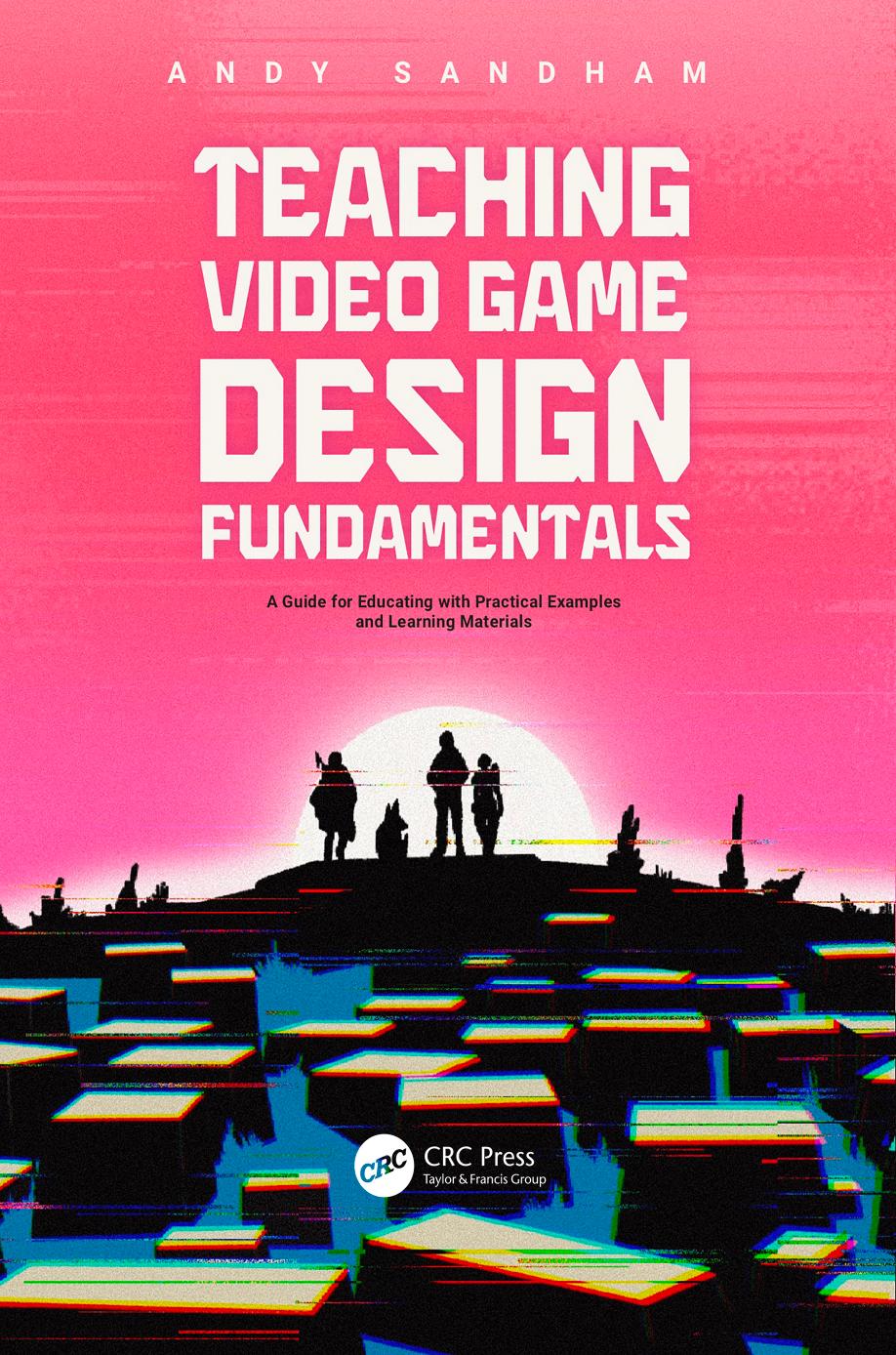 Teaching Video Game Design Fundamentals A Guide For Educating With Practical Examples And Learning Materials Andy Sandham