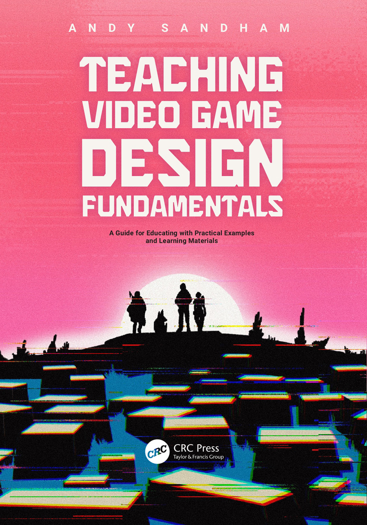 Teaching Video Game Design Fundamentals A Guide For Educating With Practical Examples And Learning Materials Andy Sandham