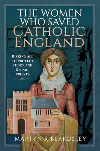 The Women Who Saved Catholic England Risking All To Protect Tudor And Stuart Priests 1st Edition Martyn R Beardsley
