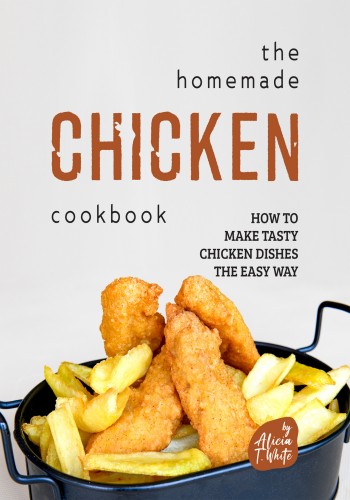 The Homemade Chicken Cookbook How To Make Tasty Chicken Dishes The Easy Way Alicia T White