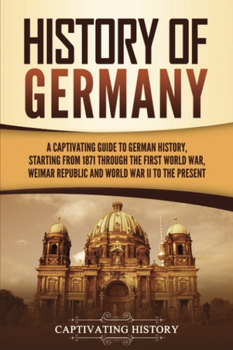 History Of Germany A Captivating Guide To German History Starting From 1871 Through The First World War Weimar Republic And World War Ii To The Present Exploring Germanys Past Captivating History