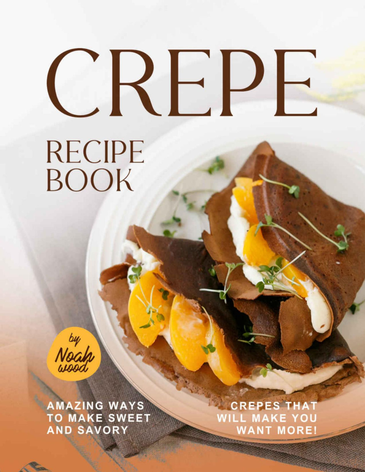 Crepe Recipe Book Amazing Ways To Make Sweet And Savory Crepes That Will Make You Want More Wood