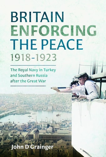 Britain Enforcing The Peace 19181923 The Royal Navy In Turkey And Southern Russia After The Great War John D Grainger