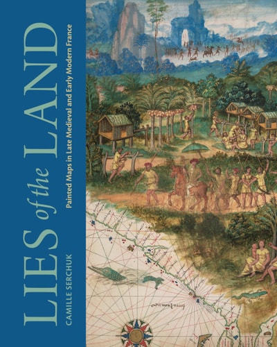 Lies Of The Land Painted Maps In Late Medieval And Early Modern France Camille Serchuk