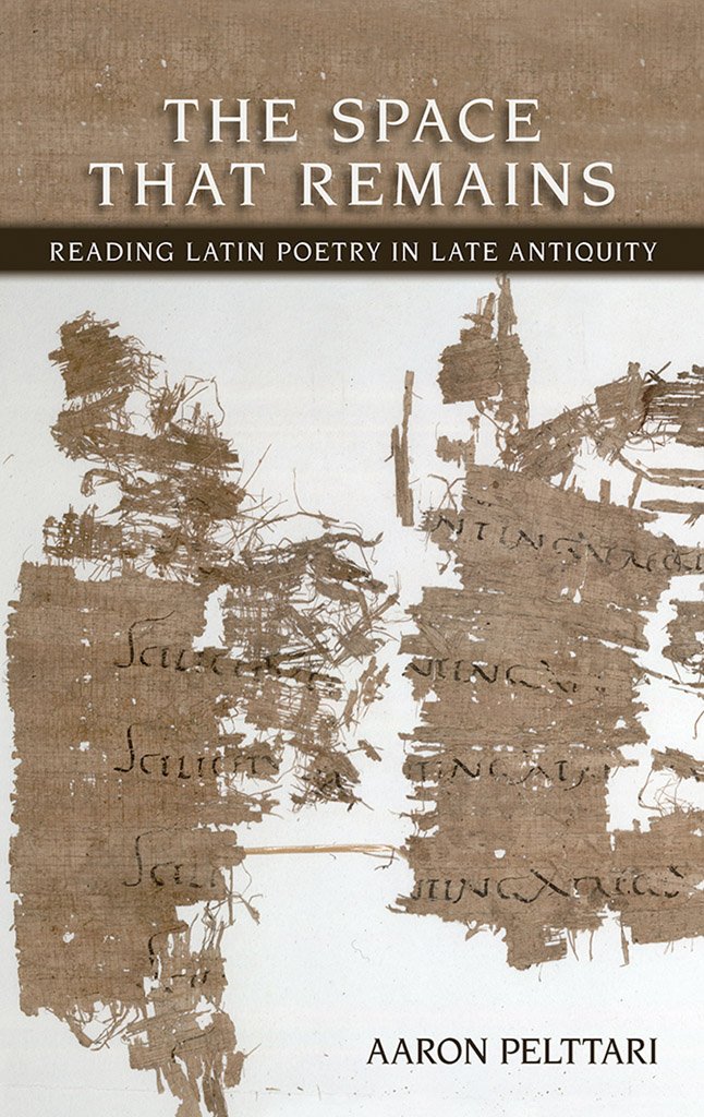 The Space That Remains Reading Latin Poetry In Late Antiquity Aaron Pelttari Pelttari