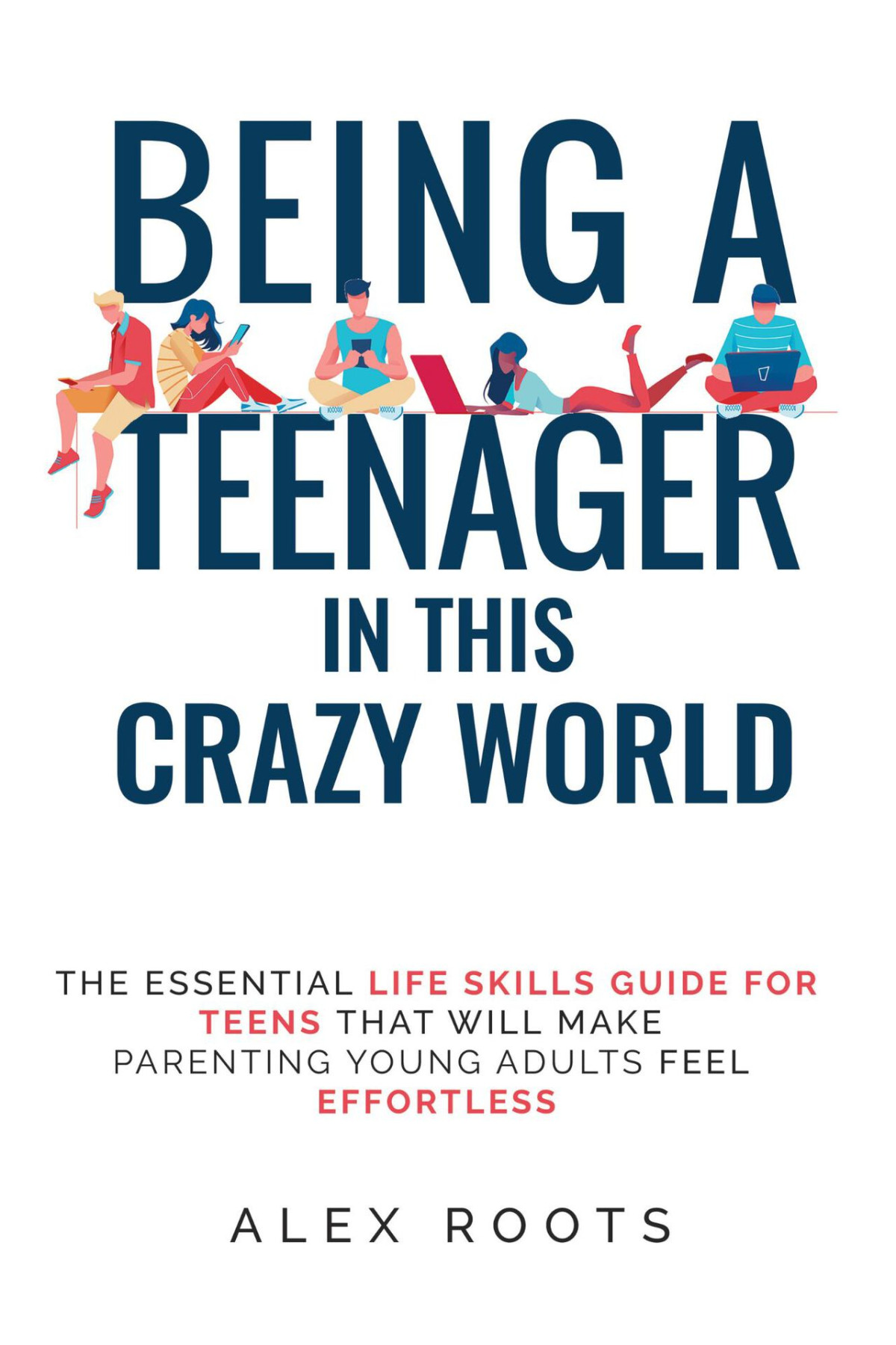 Being A Teenager In This Crazy World The Essential Life Skills Guide For Teens That Will Make Parenting Young Adults Feel Effortless Alex Roots
