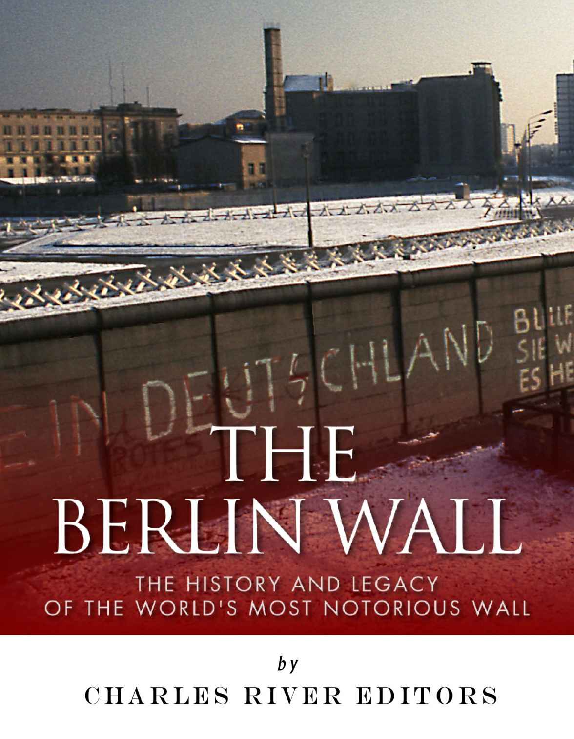 The Berlin Wall The History And Legacy Of The Worlds Most Notorious Wall Charles River Editors