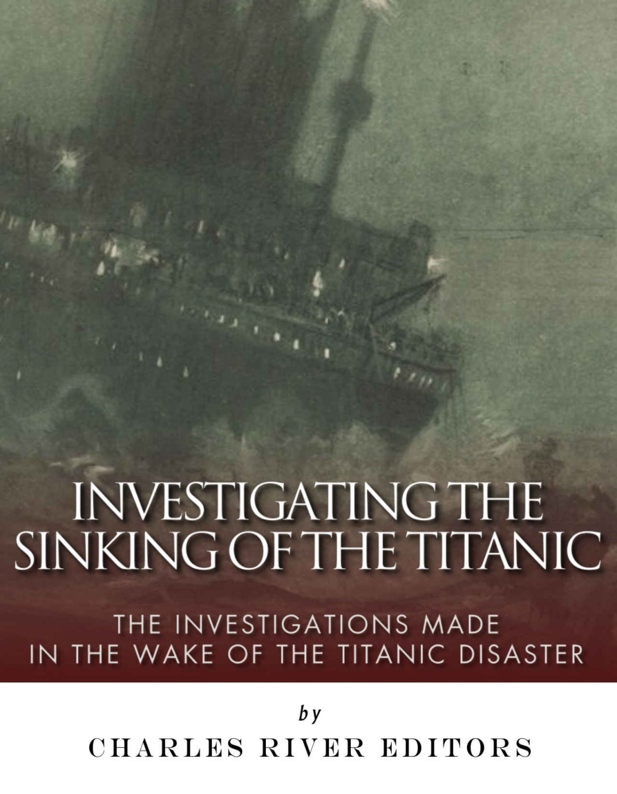 Investigating The Sinking Of The Titanic The Investigations Made In The Wake Of The Titanic Disaster Charles River Editors