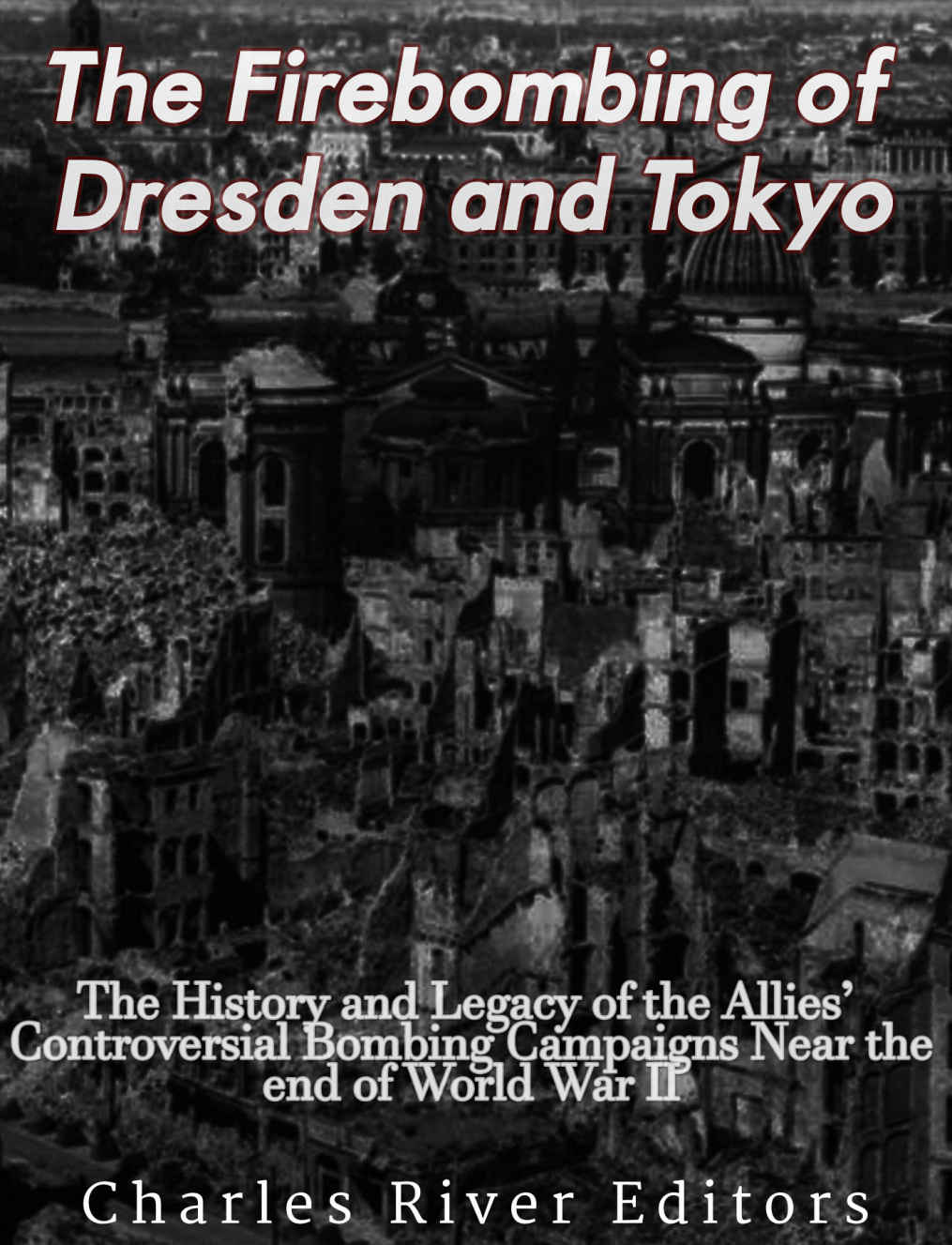The Firebombing Of Dresden And Tokyo The History And Legacy Of The Allies Controversial Bombing Campaigns Near The End Of World War Ii Charles River Editors