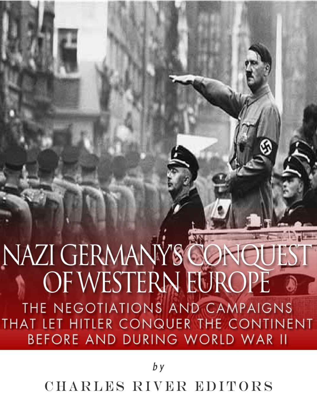 Nazi Germanys Conquest Of Western Europe The Negotiations And Campaigns That Let Hitler Conquer The Continent Before And During World War Ii Charles River Editors