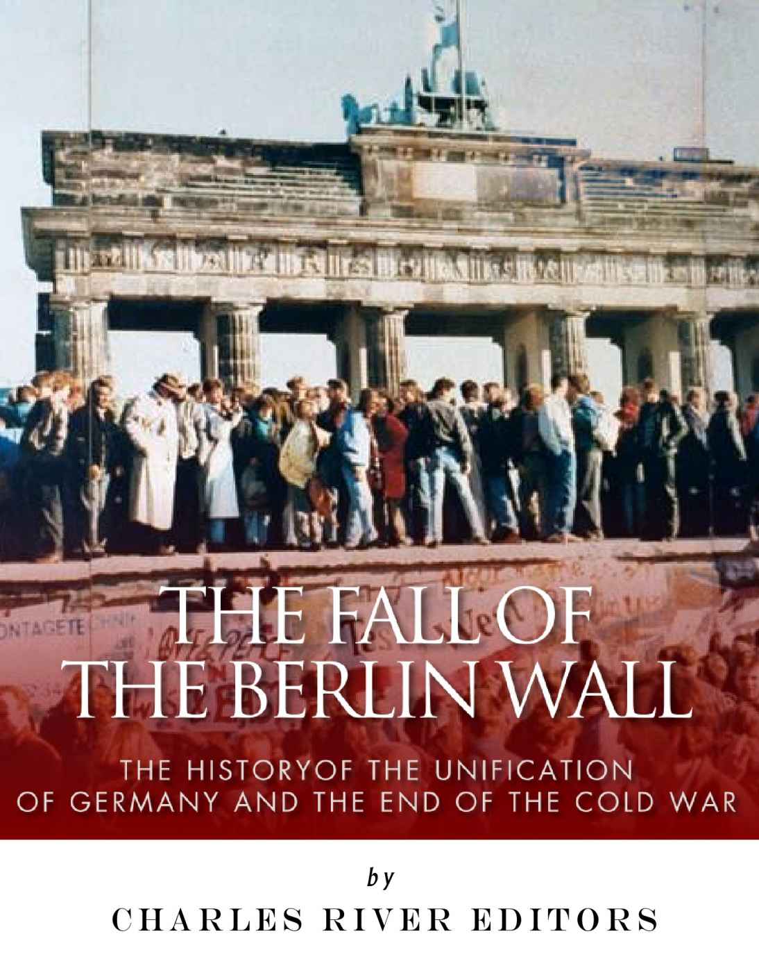 The Fall Of The Berlin Wall The History Of The Unification Of Germany And The End Of The Cold War Charles River Editors