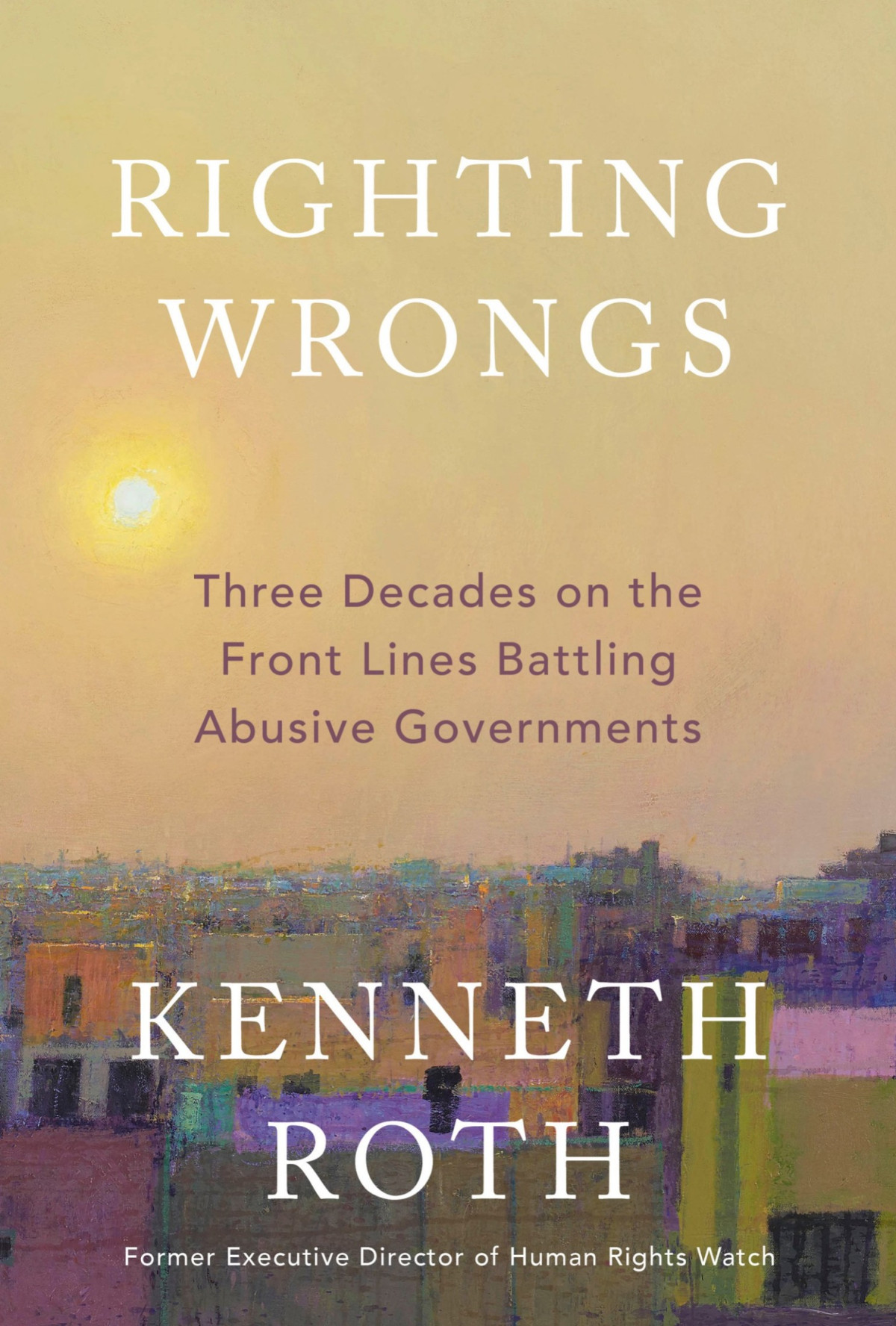 Righting Wrongs Three Decades On The Front Lines Battling Abusive Governments Kenneth Roth