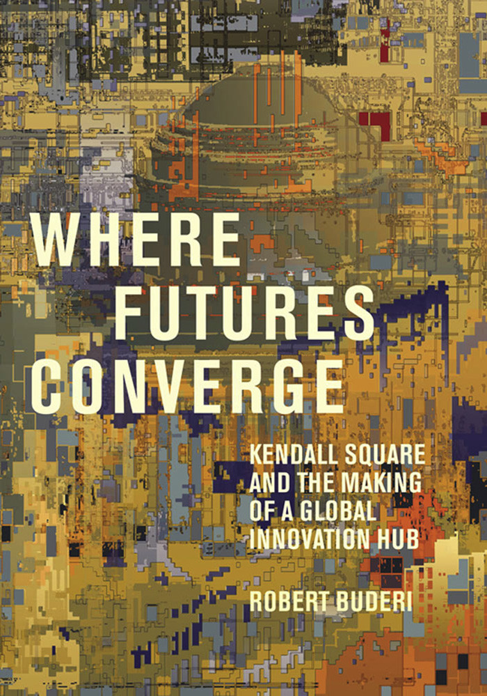 Where Futures Converge Kendall Square And The Making Of A Global Innovation Hub Robert Buderi