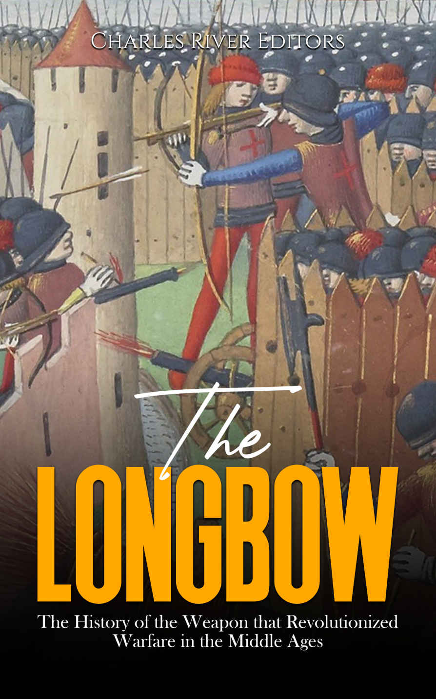 The Longbow: The History of the Weapon that Revolutionized Warfare in the Middle Ages Charles River Editors