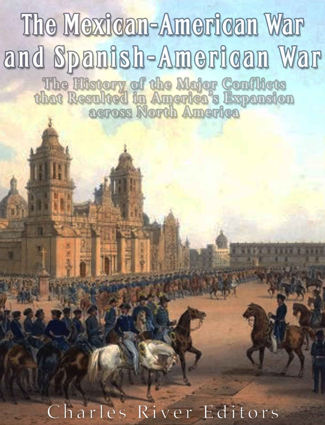 The Mexicanamerican War And Spanishamerican War The History Of The Major Conflicts That Resulted In Americas Expansion Across North America Charles River Editors