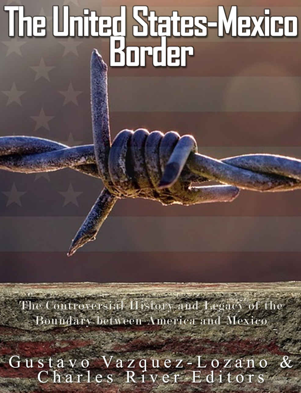 The United Statesmexico Border The Controversial History And Legacy Of The Boundary Between America And Mexico Charles River Editors Vazquez Lozano