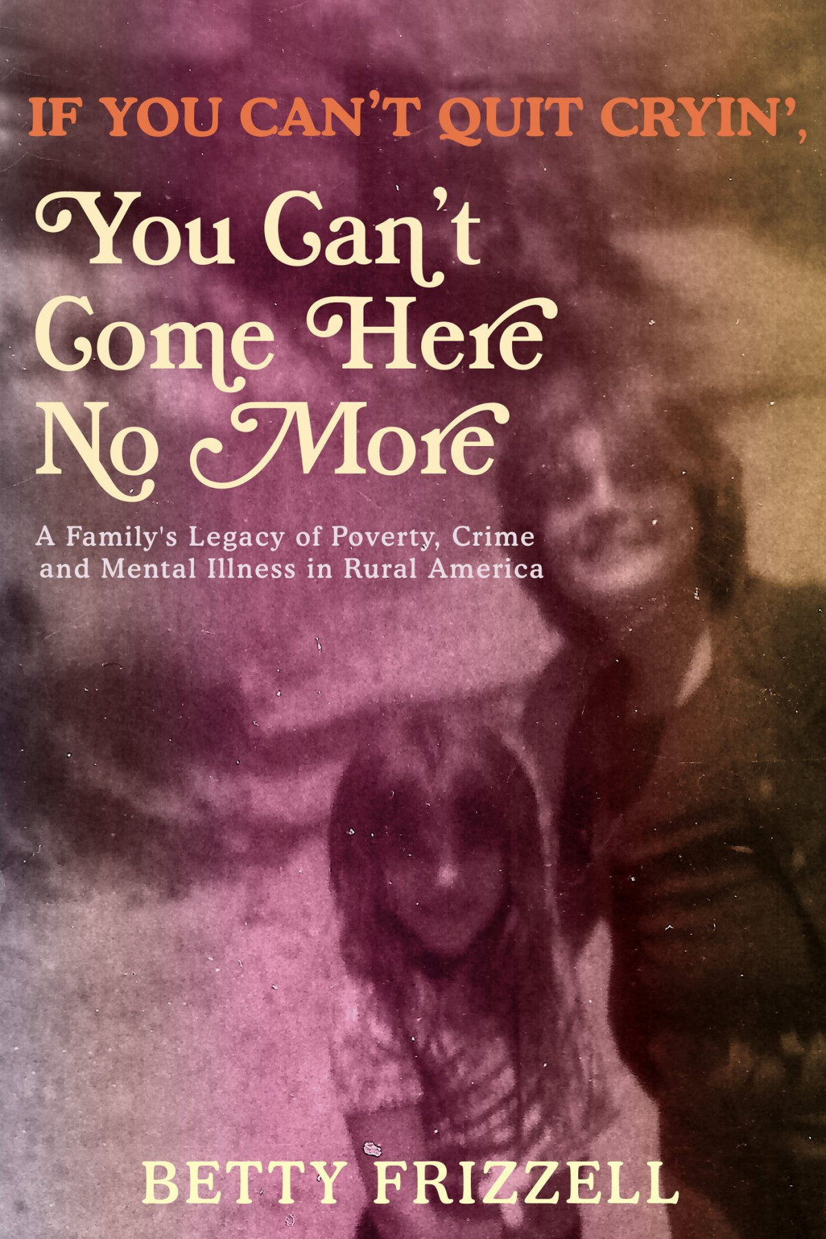 If You Cant Quit Cryin You Cant Come Here No More A Familys Legacy Of Poverty Crime And Mental Illness In Rural America Betty Frizzell