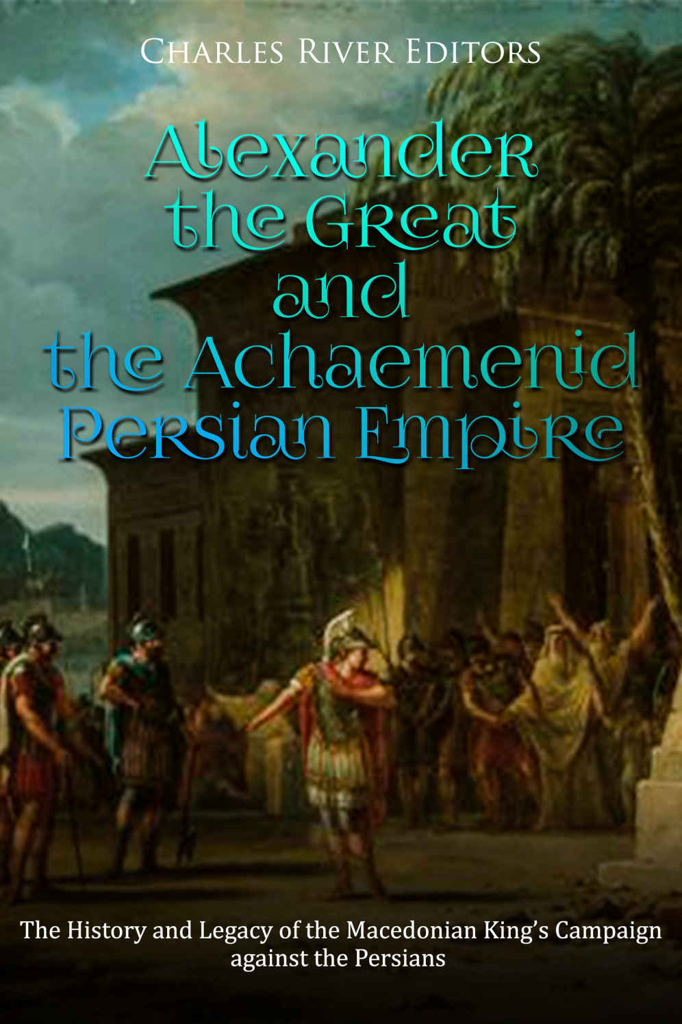 Alexander The Great And The Achaemenid Persian Empire The History And Legacy Of The Macedonian Kings Campaign Against The Persians Charles River Editors