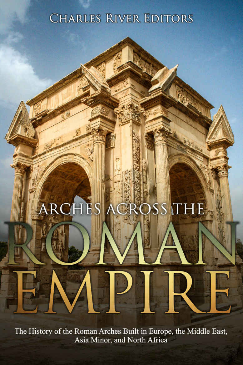 Arches Across The Roman Empire The History Of The Roman Arches Built In Europe The Middle East Asia Minor And North Africa Charles River Editors