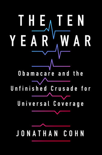 The Ten Year War Obamacare And The Unfinished Crusade For Universal Coverage Jonathan Cohn