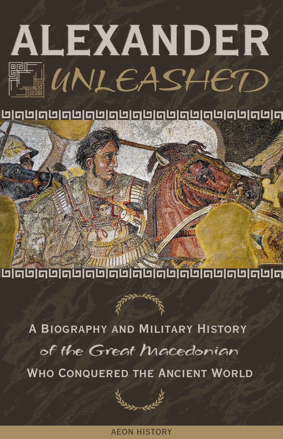 Alexander Unleashed A Biography And Military History Of The Great Macedonian Who Conquered The Ancient World Aeon History