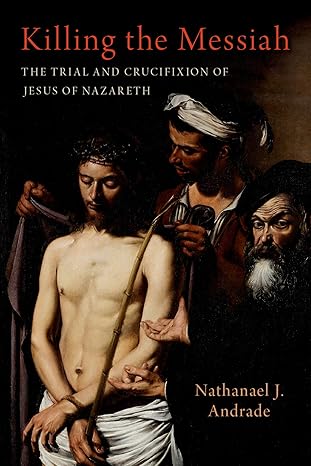 Killing The Messiah The Trial And Crucifixion Of Jesus Of Nazareth Nathanael J Andrade