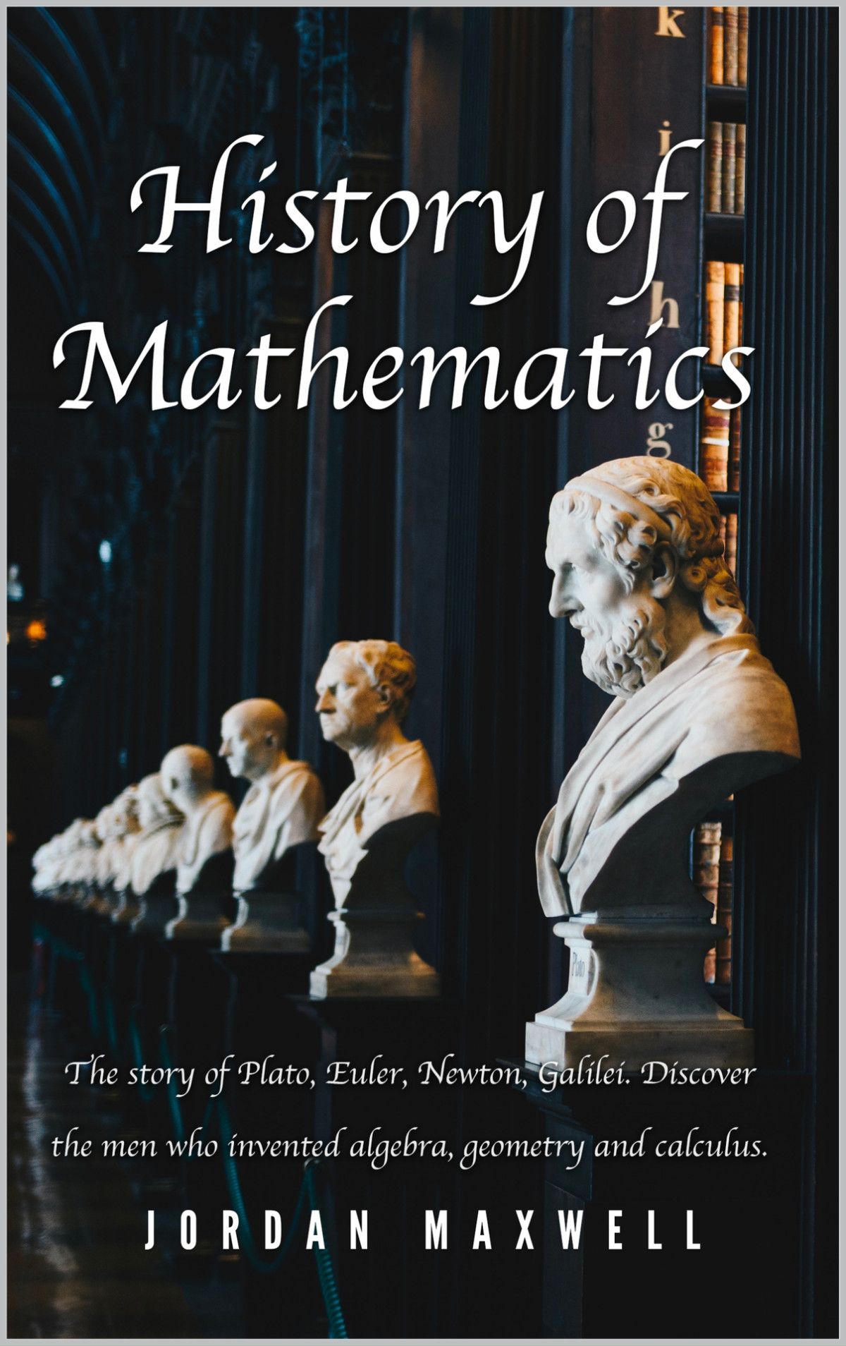 History Of Mathematics The Story Of Plato Euler Newton Galilei Discover The Men Who Invented Algebra Geometry And Calculus Jordan Maxwell