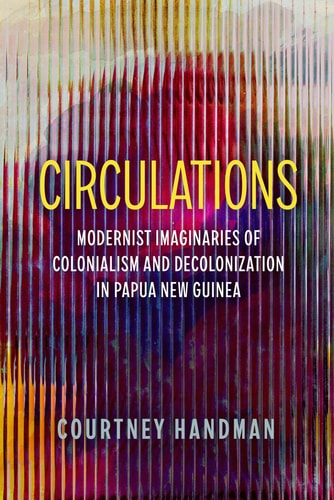 Circulations Modernist Imaginaries Of Colonialism And Decolonization In Papua New Guinea 1st Edition Courtney Handman