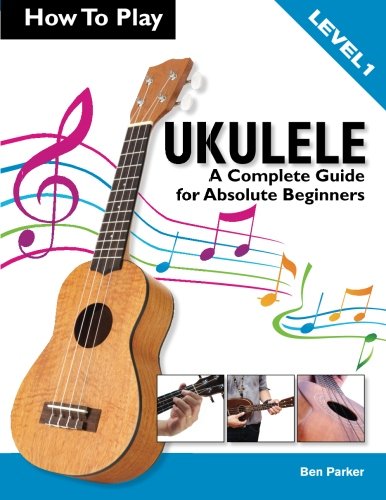 How To Play Ukulele A Complete Guide For Absolute Beginners Level 1 Ben Parker Parker