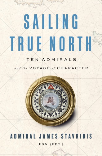 Sailing True North Ten Admirals And The Voyage Of Character Admiral James Stavridis